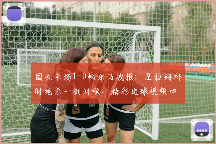 国米半场1-0帕尔马战报:图拉姆补时绝杀一剑封喉,精彩进球视频回顾