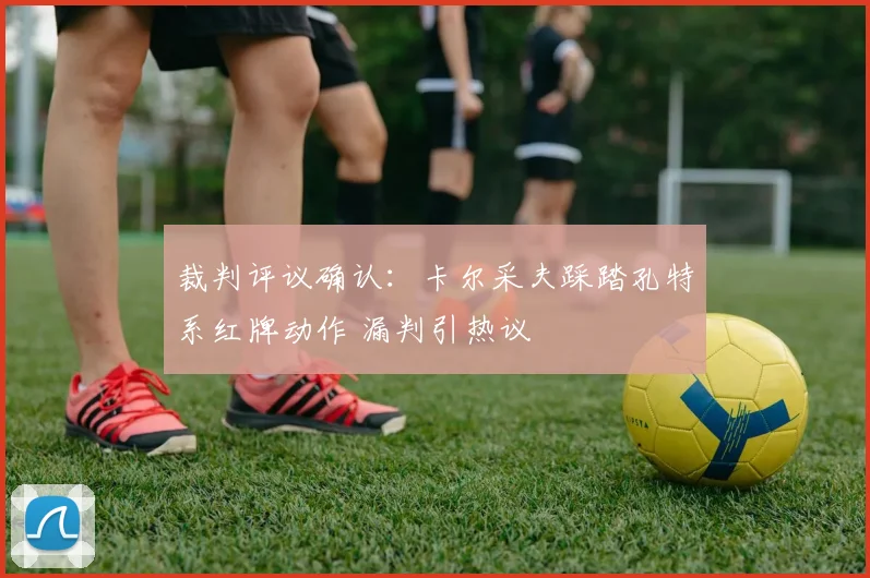 裁判评议确认:卡尔采夫踩踏孔特系红牌动作 漏判引热议