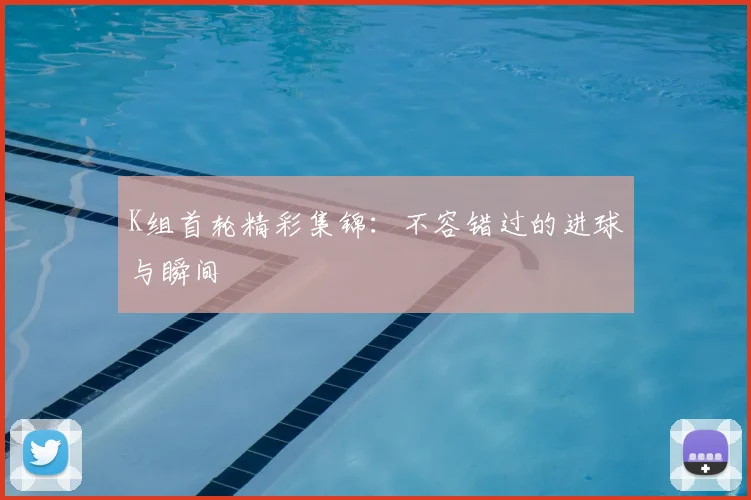 K组首轮精彩集锦:不容错过的进球与瞬间