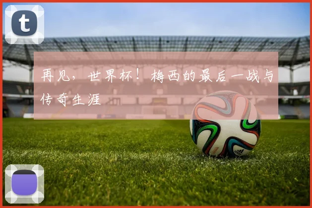 再见,世界杯!梅西的最后一战与传奇生涯