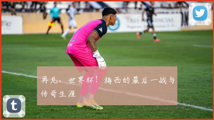 再见，世界杯！梅西的最后一战与传奇生涯