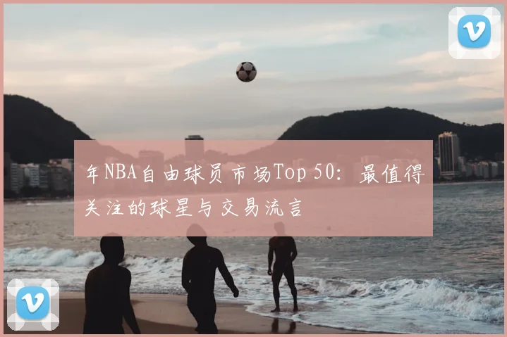 年NBA自由球员市场Top 50:最值得关注的球星与交易流言