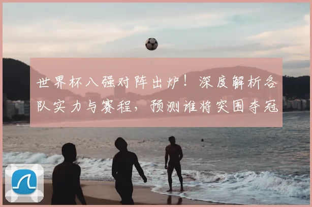 世界杯八强对阵出炉！深度解析各队实力与赛程，预测谁将突围夺冠