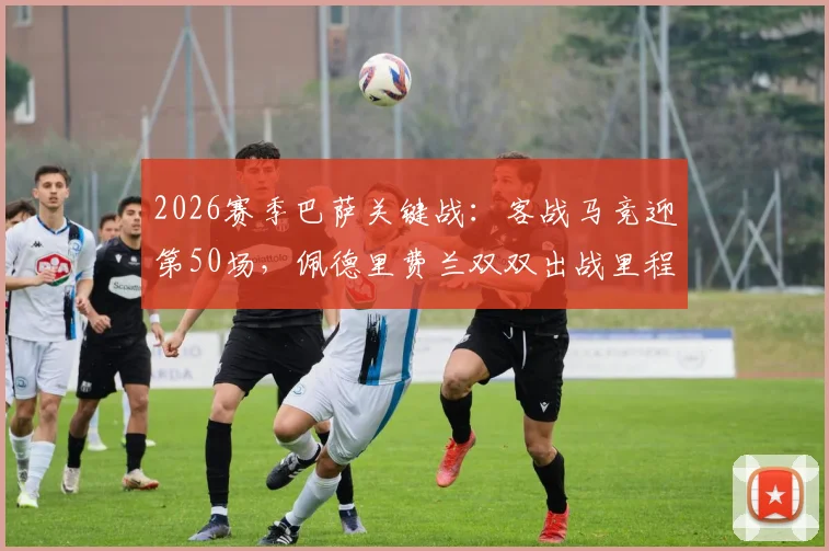 2026赛季巴萨关键战:客战马竞迎第50场,佩德里费兰双双出战里程碑数据全解析