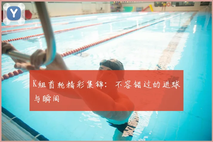 K组首轮精彩集锦：不容错过的进球与瞬间