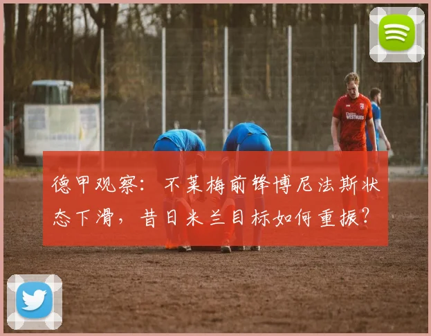 德甲观察：不莱梅前锋博尼法斯状态下滑，昔日米兰目标如何重振？