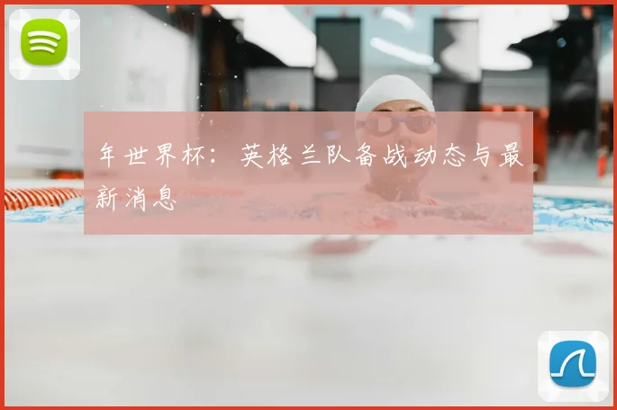 年世界杯:英格兰队备战动态与最新消息