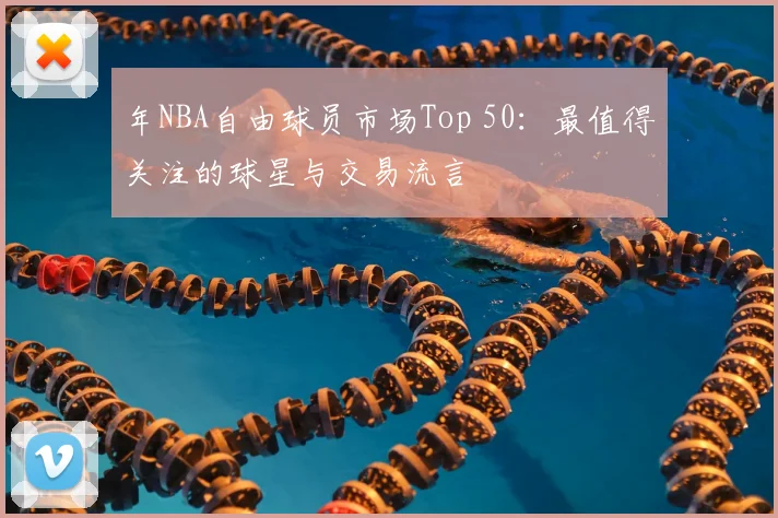 年NBA自由球员市场Top 50：最值得关注的球星与交易流言