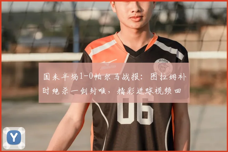 国米半场1-0帕尔马战报：图拉姆补时绝杀一剑封喉，精彩进球视频回顾