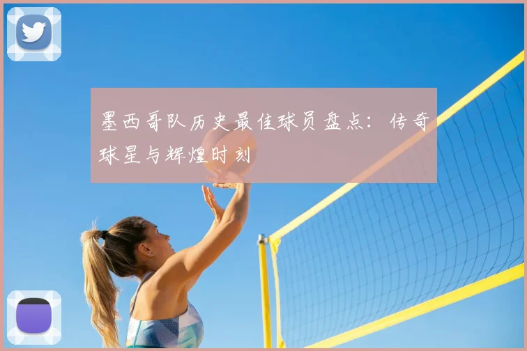 墨西哥队历史最佳球员盘点:传奇球星与辉煌时刻