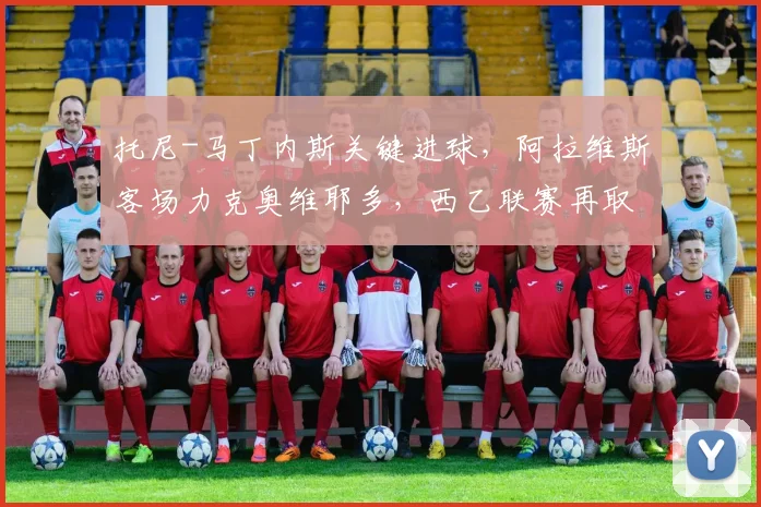 托尼-马丁内斯关键进球，阿拉维斯客场力克奥维耶多，西乙联赛再取三分